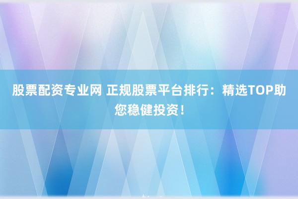 股票配資專(zhuān)業(yè)網(wǎng) 正規(guī)股票平臺(tái)排行：精選TOP助您穩(wěn)健投資！