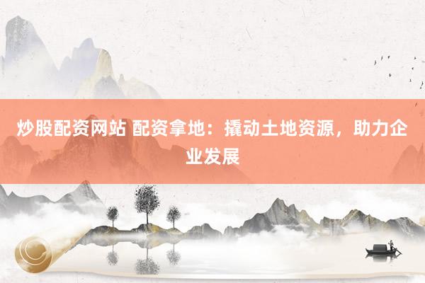 炒股配資網(wǎng)站 配資拿地：撬動(dòng)土地資源，助力企業(yè)發(fā)展