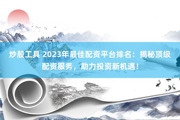 炒股工具 2023年最佳配資平臺排名：揭秘頂級配資服務，助力投資新機遇！