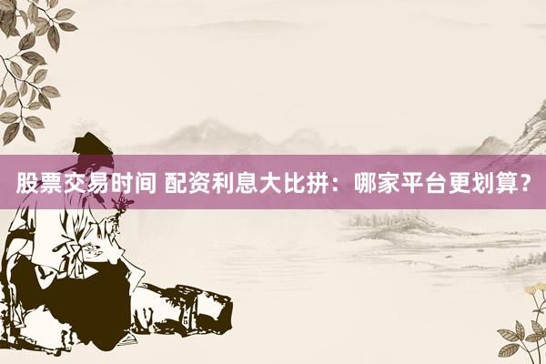股票交易時間 配資利息大比拼：哪家平臺更劃算？