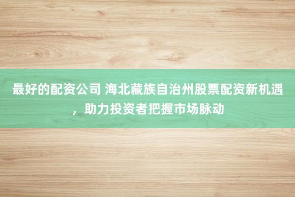 最好的配資公司 海北藏族自治州股票配資新機遇，助力投資者把握市場脈動