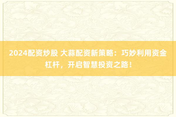 2024配資炒股 大蒜配資新策略：巧妙利用資金杠桿，開啟智慧投資之路！