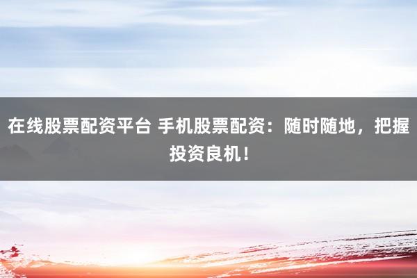 在線股票配資平臺 手機股票配資：隨時隨地，把握投資良機！