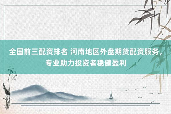 全國前三配資排名 河南地區(qū)外盤期貨配資服務(wù)，專業(yè)助力投資者穩(wěn)健盈利