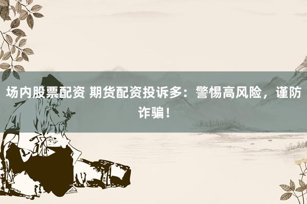 場內(nèi)股票配資 期貨配資投訴多：警惕高風(fēng)險，謹(jǐn)防詐騙！
