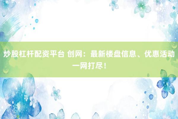 炒股杠桿配資平臺 創(chuàng)網(wǎng)：最新樓盤信息、優(yōu)惠活動一網(wǎng)打盡！