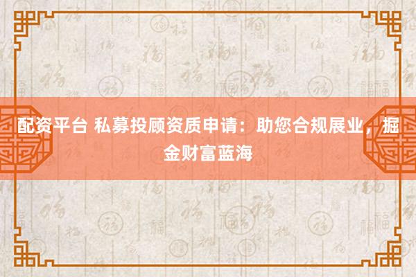 配資平臺(tái) 私募投顧資質(zhì)申請(qǐng)：助您合規(guī)展業(yè)，掘金財(cái)富藍(lán)海