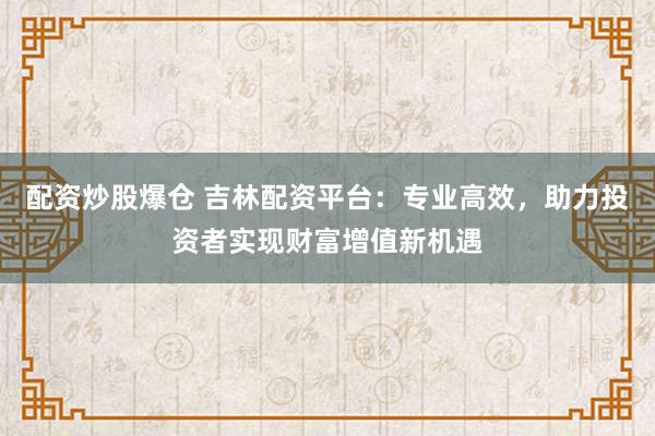 配資炒股爆倉(cāng) 吉林配資平臺(tái)：專業(yè)高效，助力投資者實(shí)現(xiàn)財(cái)富增值新機(jī)遇