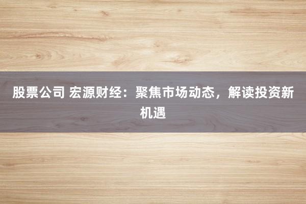 股票公司 宏源財(cái)經(jīng)：聚焦市場動(dòng)態(tài)，解讀投資新機(jī)遇